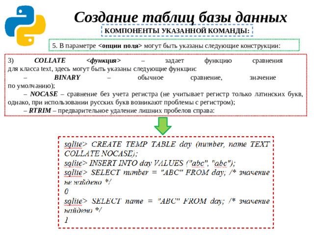 Создание таблиц базы данных   КОМПОНЕНТЫ УКАЗАННОЙ КОМАНДЫ: 5. В параметре  могут быть указаны следующие конструкции: 3) COLLATE  – задает функцию сравнения  для класса text, здесь могут быть указаны следующие функции: – BINARY – обычное сравнение, значение  по умолчанию); – NOCASE – сравнение без учета регистра (не учитывает регистр только латинских букв, однако, при использовании русских букв возникают проблемы с регистром); – RTRIM – предварительное удаление лишних пробелов справа: