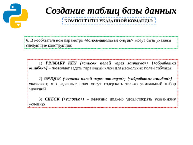 Создание таблиц базы данных   КОМПОНЕНТЫ УКАЗАННОЙ КОМАНДЫ: 6. В необязательном параметре  могут быть указаны следующие конструкции: 1) PRIMARY KEY () [] – позволяет задать первичный ключ для нескольких полей таблицы; 2) UNIQUE () [] – указывает, что заданные поля могут содержать только уникальный набор значений; 3) CHECK () – значение должно удовлетворять указанному условию