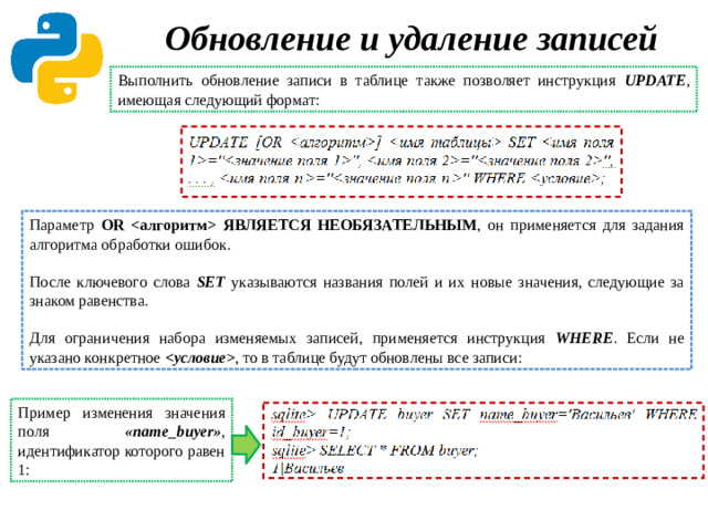 Обновление и удаление записей   Выполнить обновление записи в таблице также позволяет инструкция UPDATE , имеющая следующий формат: Параметр OR  ЯВЛЯЕТСЯ НЕОБЯЗАТЕЛЬНЫМ , он применяется для задания алгоритма обработки ошибок. После ключевого слова SET указываются названия полей и их новые значения, следующие за знаком равенства. Для ограничения набора изменяемых записей, применяется инструкция WHERE . Если не указано конкретное  ,  то в таблице будут обновлены все записи: Пример изменения значения поля «name_buyer» ,  идентификатор которого равен 1: