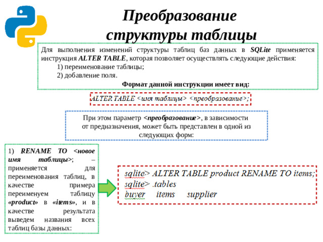 Преобразование  структуры таблицы Для выполнения изменений структуры таблиц баз данных в SQLite применяется инструкция ALTER TABLE , которая позволяет осуществлять следующие действия: 1) переименование таблицы; 2) добавление поля. Формат данной инструкции имеет вид: При этом параметр  , в зависимости  от предназначения, может быть представлен в одной из следующих форм: 1) RENAME TO  ; – применяется для переименования таблиц, в качестве примера переименуем таблицу «product» в «items» , и в качестве результата выведем названия всех таблиц базы данных: