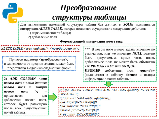 Преобразование  структуры таблицы Для выполнения изменений структуры таблиц баз данных в SQLite применяется инструкция ALTER TABLE , которая позволяет осуществлять следующие действия: 1) переименование таблицы; 2) добавление поля. Формат данной инструкции имеет вид: *** В новом поле нужно задать значение по умолчанию, или же значение NULL должно быть допустимым, кроме того, вновь добавляемое поле не может быть объявлено как PRIMARY KEY или UNIQUE . ПРИМЕР добавления поля «quantity» (количество) в таблицу «items» и вывода информации о полях таблицы: При этом параметр  ,  в зависимости от предназначения, может быть представлен в одной из следующих форм: 2) ADD COLUMN   ; – применяется для добавления нового поля, которое будет размещено после всех существующих полей таблицы.