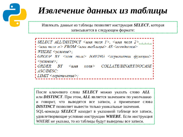 Извлечение данных из таблицы Извлекать данные из таблицы позволяет инструкция SELECT , которая записывается в следующем формате: После ключевого слова SELECT можно указать слово ALL   или DISTINCT . При этом, ALL является значением по умолчанию  и говорит, что выводятся все записи, а применение слова DISTINCT позволяет вывести только уникальные значения. SQL-команда SELECT находит в указанной таблице все записи, удовлетворяющие условию инструкции WHERE . Если инструкция WHERE не указана, то из таблицы будут выведены все записи.