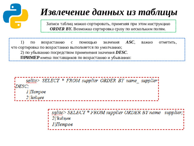 Извлечение данных из таблицы Записи таблиц можно сортировать, применяя при этом инструкцию ORDER BY . Возможна сортировка сразу по нескольким полям. 1) по возрастанию с помощью значения ASC , важно отметить,  что сортировка по возрастанию выполняется по умолчанию; 2) по убыванию посредством применения значения DESC . ПРИМЕР  имена поставщиков по возрастанию и убыванию: