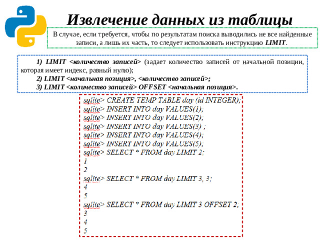 Извлечение данных из таблицы В случае, если требуется, чтобы по результатам поиска выводились не все найденные записи, а лишь их часть, то следует использовать инструкцию LIMIT . 1) LIMIT  (задает количество записей от начальной позиции, которая имеет индекс, равный нулю); 2) LIMIT , ; 3) LIMIT  OFFSET .