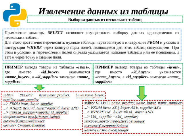 Извлечение данных из таблицы Выборка данных из нескольких таблиц Применение команды SELECT позволяет осуществлять выборку данных одновременно из нескольких таблиц. Для этого достаточно перечислить нужные таблицы через запятую в инструкции FROM и указать в инструкции WHERE через запятую пары полей, являющиеся для этих таблиц связующими. При этом в условии и перечислении полей сначала указывается название таблицы или ее псевдоним, а затем через точку название поля. ПРИМЕР вывода товары из таблицы «items» ,  где  вместо «id_buyer» указывается «name_buyer» , а «id_supplier» заменено «name_ supplier» : ПРИМЕР вывода товары из таблицы «items» ,  где  вместо «id_buyer» указывается «name_buyer» , а «id_supplier» заменено «name_ supplier» :