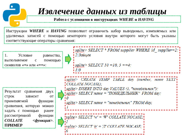 Извлечение данных из таблицы Работа с условиями в инструкциях WHERE и HAVING Инструкции WHERE и HAVING позволяют ограничить набор выводимых, изменяемых или удаляемых записей с помощью некоторого условия внутри которого могут быть указаны соответствующие операторы сравнения: 1. Условие равенства, выполняемое с помощью символов «=» или «==» : Результат сравнения двух строк зависит от применяемой функции сравнения, которую можно задать с помощью ранее рассмотренной функции COLLATE  . ПРИМЕР