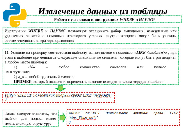 Извлечение данных из таблицы Работа с условиями в инструкциях WHERE и HAVING Инструкции WHERE и HAVING позволяют ограничить набор выводимых, изменяемых или удаляемых записей с помощью некоторого условия внутри которого могут быть указаны соответствующие операторы сравнения: 11. Условие на проверку соответствия шаблону, выполняемое с помощью «LIKE » , при этом в шаблоне применяются следующие специальные символы, которые могут быть размещены  в любом месте шаблона: 1) «%» – любое количество символов или полное  их отсутствие; 2) «_» – любой одиночный символ. ПРИМЕР , который позволяет определить наличие вхождения слова «среда» в шаблон: Также следует отметить, что шаблон для поиска может иметь сложную структуру: