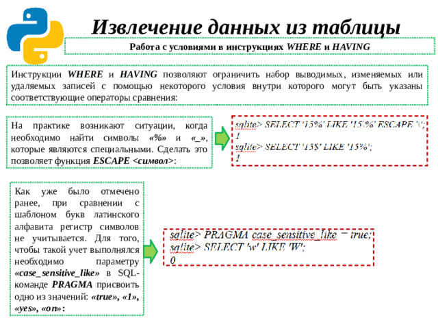 Извлечение данных из таблицы Работа с условиями в инструкциях WHERE и HAVING Инструкции WHERE и HAVING позволяют ограничить набор выводимых, изменяемых или удаляемых записей с помощью некоторого условия внутри которого могут быть указаны соответствующие операторы сравнения: На практике возникают ситуации, когда необходимо найти символы «%» и «_» , которые являются специальными. Сделать это позволяет функция ESCAPE  : Как уже было отмечено ранее, при сравнении с шаблоном букв латинского алфавита регистр символов не учитывается. Для того, чтобы такой учет выполнялся необходимо параметру «case_sensitive_like» в SQL-команде PRAGMA присвоить одно из значений: «true», «1», «yes», «on» :