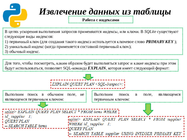 Извлечение данных из таблицы Работа с индексами В целях ускорения выполнения запросов применяются индексы, или ключи. В SQLite существуют следующие виды индексов: 1) первичный ключ (для создания такого индекса используется ключевое слово PRIMARY KEY  ); 2) уникальный индекс (когда применяется составной первичный ключ); 3) обычный индекс. Для того, чтобы посмотреть, каким образом будет выполняться запрос и какие индексы при этом будут использоваться, позволяет SQL-команда EXPLAIN , которая имеет следующий формат: Выполним поиск в поле, являющемся первичным ключом: Выполним поиск в обычном поле, не являющемся первичным ключом: