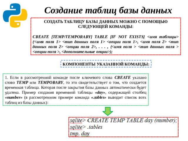 Создание таблиц базы данных   СОЗДАТЬ ТАБЛИЦУ БАЗЫ ДАННЫХ МОЖНО С ПОМОЩЬЮ СЛЕДУЮЩЕЙ КОМАНДЫ :   CREATE [TEMP/TEMPORARY] TABLE [IF NOT EXISTS]  (  ,   , . . . , (  , ); КОМПОНЕНТЫ УКАЗАННОЙ КОМАНДЫ: 1. Если в рассмотренной команде после ключевого слова CREATE указано слово TEMP  или  TEMPORARY , то это свидетельствует о том, что создается временная таблица. Которая после закрытия базы данных автоматически будет удалена. Пример создания временной таблицы «day» ,  содержащей столбец «number» (в рассмотренном примере команда «.tables» выводит список всех таблиц из базы данных):  