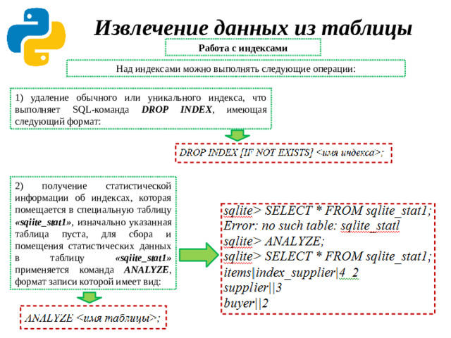 Извлечение данных из таблицы Работа с индексами Над индексами можно выполнять следующие операции: 1) удаление обычного или уникального индекса, что выполняет SQL-команда DROP INDEX , имеющая следующий формат: 2) получение статистической информации об индексах, которая помещается в специальную таблицу «sqiite_stat1» ,  изначально указанная таблица пуста, для сбора и помещения статистических данных в таблицу «sqiite_stat1» применяется команда ANALYZE , формат записи которой имеет вид: