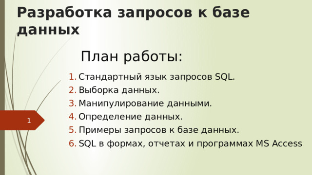 Разработка запросов к базе данных План работы: Стандартный язык запросов SQL. Выборка данных. Манипулирование данными. Определение данных. Примеры запросов к базе данных. SQL в формах, отчетах и программах MS Access