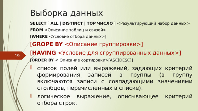 Выборка данных SELECT [ ALL | DISTINCT | TOP  ЧИСЛО ]  FROM  [ WHERE ] [ GROPE  BY ] [ HAVING ] [ ORDER  BY [ASC|DESC]] список полей или выражений, задающих критерий формирования записей в группы (в группу включаются записи с совпадающими значениями столбцов, перечисленных в списке). логическое выражение, описывающее критерий отбора строк.