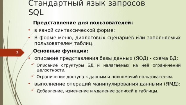 Стандартный язык запросов SQL Представление для пользователей: в явной синтаксической форме; В форме меню, диалоговых сценариев или заполняемых пользователем таблиц. Основные функции: описание представления базы данных (ЯОД) - схема БД: Описание структуры БД и налагаемых на неё ограничений целостности. Ограничение доступа к данным и полномочий пользователям. Описание структуры БД и налагаемых на неё ограничений целостности. Ограничение доступа к данным и полномочий пользователям. Описание структуры БД и налагаемых на неё ограничений целостности. Ограничение доступа к данным и полномочий пользователям. выполнение операций манипулирования данными (ЯМД): Добавление, изменение и удаление записей в таблицы. Добавление, изменение и удаление записей в таблицы.