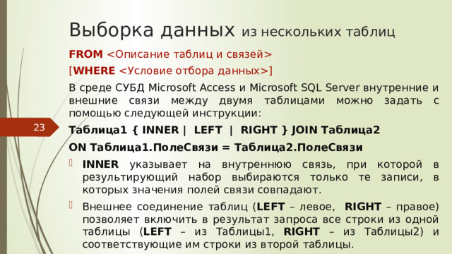 Выборка данных из нескольких таблиц FROM  [ WHERE ] В среде СУБД Microsoft Access и Microsoft SQL Server внутренние и внешние связи между двумя таблицами можно задать с помощью следующей инструкции: Таблица1 { INNER | LEFT | RIGHT } JOIN Таблица2 ON Таблица1.ПолеСвязи = Таблица2.ПолеСвязи INNER указывает на внутреннюю связь, при которой в результирующий набор выбираются только те записи, в которых значения полей связи совпадают. Внешнее соединение таблиц ( LEFT – левое, RIGHT – правое) позволяет включить в результат запроса все строки из одной таблицы ( LEFT – из Таблицы1, RIGHT – из Таблицы2) и соответствующие им строки из второй таблицы.