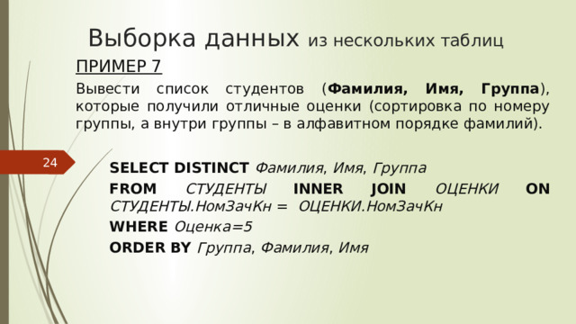 Выборка данных из нескольких таблиц Пример 7 Вывести список студентов ( Фамилия, Имя, Группа ), которые получили отличные оценки (сортировка по номеру группы, а внутри группы – в алфавитном порядке фамилий).  SELECT DISTINCT Фамилия , Имя , Группа FROM СТУДЕНТЫ INNER JOIN ОЦЕНКИ ON СТУДЕНТЫ.НомЗачКн  = ОЦЕНКИ.НомЗачКн WHERE Оценка=5 ORDER BY Группа , Фамилия , Имя