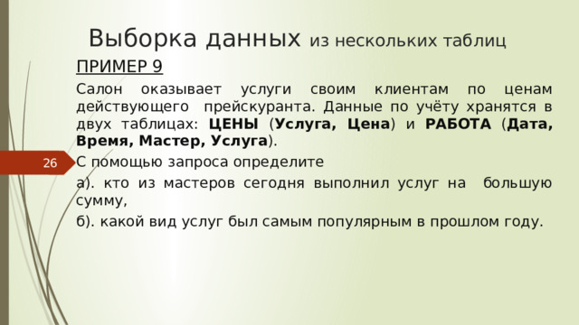 Выборка данных из нескольких таблиц Пример 9 Салон оказывает услуги своим клиентам по ценам действующего прейскуранта. Данные по учёту хранятся в двух таблицах: ЦЕНЫ ( Услуга, Цена ) и РАБОТА ( Дата, Время, Мастер, Услуга ). С помощью запроса определите а). кто из мастеров сегодня выполнил услуг на большую сумму, б). какой вид услуг был самым популярным в прошлом году.