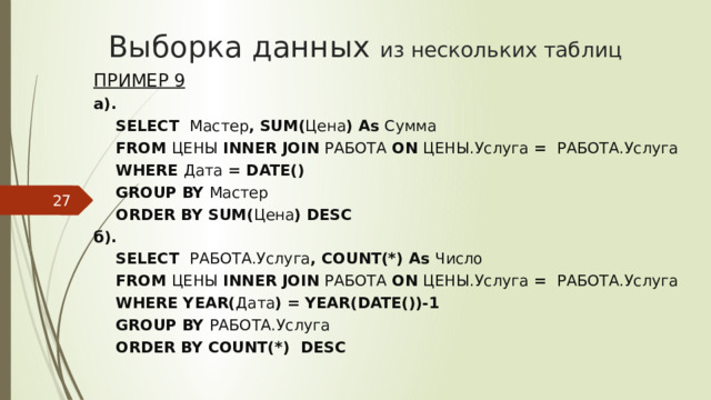 Выборка данных из нескольких таблиц Пример 9 а). SELECT Мастер , SUM( Цена ) As Сумма FROM ЦЕНЫ INNER JOIN РАБОТА ON ЦЕНЫ.Услуга = РАБОТА.Услуга WHERE Дата = DATE() GROUP BY Мастер ORDER BY SUM( Цена ) DESC б). SELECT РАБОТА.Услуга , COUNT(*) As Число FROM ЦЕНЫ INNER JOIN РАБОТА ON ЦЕНЫ.Услуга = РАБОТА.Услуга WHERE YEAR( Дата ) = YEAR(DATE())-1 GROUP BY РАБОТА.Услуга ORDER BY COUNT(*) DESC