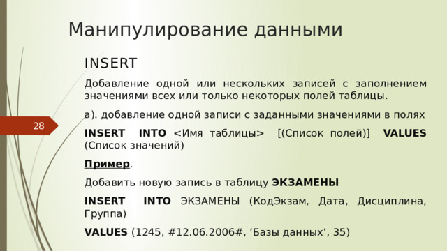 Манипулирование данными INSERT Добавление одной или нескольких записей с заполнением значениями всех или только некоторых полей таблицы. а). добавление одной записи с заданными значениями в полях INSERT INTO  [(Список полей)] VALUES (Список значений) Пример . Добавить новую запись в таблицу ЭКЗАМЕНЫ  INSERT  INTO ЭКЗАМЕНЫ (КодЭкзам, Дата, Дисциплина, Группа) VALUES (1245, #12.06.2006#, ‘Базы данных’, 35)