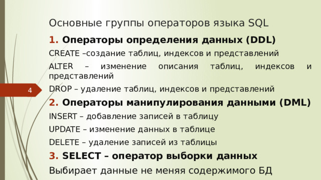 Основные группы операторов языка SQL Операторы определения данных (DDL) CREATE –создание таблиц, индексов и представлений ALTER – изменение описания таблиц, индексов и представлений DROP – удаление таблиц, индексов и представлений Операторы манипулирования данными (DML) INSERT – добавление записей в таблицу UPDATE – изменение данных в таблице DELETE – удаление записей из таблицы SELECT – оператор выборки данных Выбирает данные не меняя содержимого БД