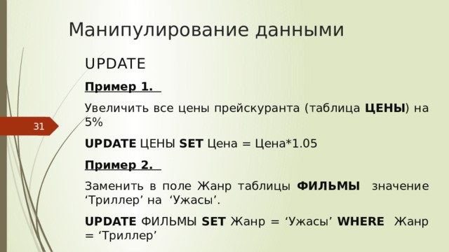 Манипулирование данными UPDATE Пример 1. Увеличить все цены прейскуранта (таблица ЦЕНЫ ) на 5% UPDATE ЦЕНЫ SET Цена = Цена*1.05 Пример 2. Заменить в поле Жанр таблицы ФИЛЬМЫ значение ‘Триллер’ на ‘Ужасы’. UPDATE ФИЛЬМЫ SET Жанр = ‘Ужасы’ WHERE Жанр = ‘Триллер’
