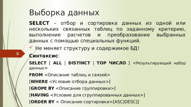 Выборка данных SELECT – отбор и сортировка данных из одной или нескольких связанных таблиц по заданному критерию, выполнение расчетов и преобразование выбранных данных с помощью специальных функций. Не меняет структуру и содержимое БД! Синтаксис : SELECT [ ALL | DISTINCT | TOP  ЧИСЛО ]  FROM  [ WHERE ] [ GROPE  BY ] [ HAVING ] [ ORDER  BY [ASC|DESC]]