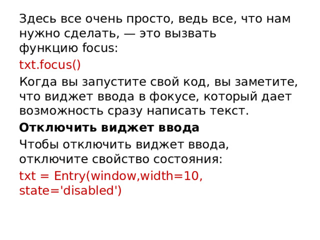 Здесь все очень просто, ведь все, что нам нужно сделать, — это вызвать функцию focus: txt.focus() Когда вы запустите свой код, вы заметите, что виджет ввода в фокусе, который дает возможность сразу написать текст. Отключить виджет ввода Чтобы отключить виджет ввода, отключите свойство состояния: txt = Entry(window,width=10, state='disabled')