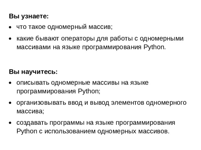 Вы узнаете: что такое одномерный массив; какие бывают операторы для работы с одномерными массивами на языке программирования Python.  Вы научитесь: описывать одномерные массивы на языке программирования Python; организовывать ввод и вывод элементов одномерного массива; создавать программы на языке программирования Python с использованием одномерных массивов.