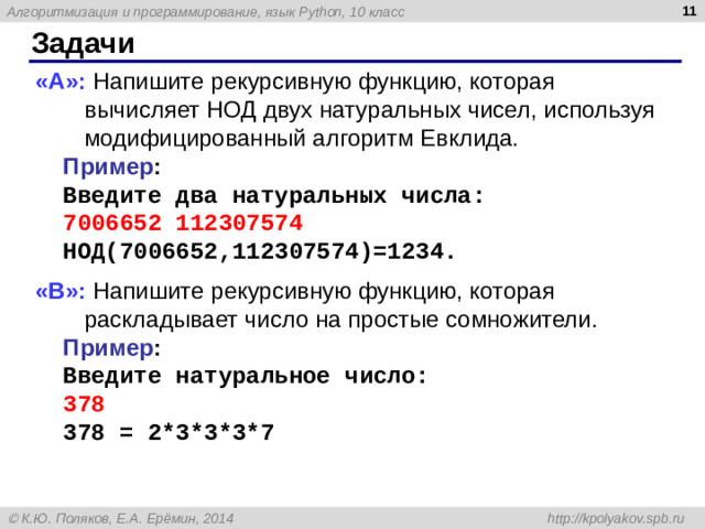 9 Задачи «A»: Напишите рекурсивную функцию, которая вычисляет НОД двух натуральных чисел, используя модифицированный алгоритм Евклида. Пример : Введите два натуральных числа: 7006652 112307574 НОД(7006652,112307574)=1234. «B»: Напишите рекурсивную функцию, которая раскладывает число на простые сомножители. Пример : Введите натуральное число: 378 378 = 2*3*3*3*7