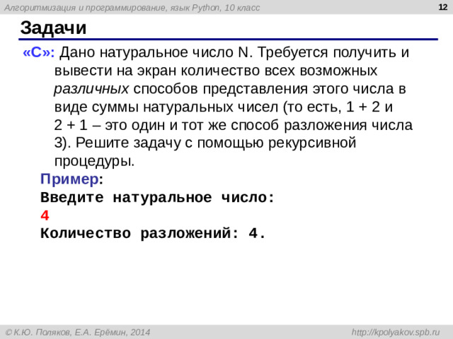 9 Задачи «C»: Дано натуральное число N. Требуется получить и вывести на экран количество всех возможных различных способов представления этого числа в виде суммы натуральных чисел (то есть, 1 + 2 и 2 + 1 – это один и тот же способ разложения числа 3). Решите задачу с помощью рекурсивной процедуры. Пример : Введите натуральное число: 4 Количество разложений: 4.