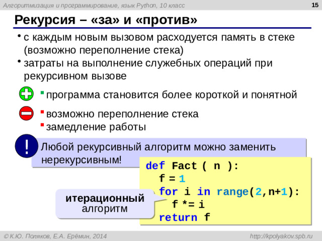 14 Рекурсия – «за» и «против» с каждым новым вызовом расходуется память в стеке (возможно переполнение стека) затраты на выполнение служебных операций при рекурсивном вызове программа становится более короткой и понятной возможно переполнение стека замедление работы !  Любой рекурсивный алгоритм можно заменить нерекурсивным! def Fact  ( n ):  f  =  1  for i in  range ( 2 ,n+ 1 ):  f  *=  i  return f итерационный алгоритм