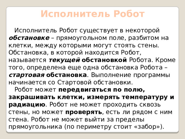 Исполнитель Робот  Исполнитель Робот существует в некоторой обстановке – прямоугольном поле, разбитом на клетки, между которыми могут стоять стены. Обстановка, в которой находится Робот, называется текущей обстановкой Робота. Кроме того, определена еще одна обстановка Робота – стартовая обстановка . Выполнение программы начинается со Стартовой обстановки.  Робот может передвигаться по полю, закрашивать клетки, измерять температуру и радиацию . Робот не может проходить сквозь стены, но может проверять , есть ли рядом с ним стена. Робот не может выйти за пределы прямоугольника (по периметру стоит «забор»).