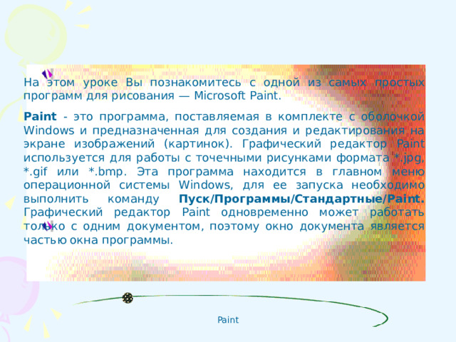На этом уроке Вы познакомитесь с одной из самых простых программ для рисования — Microsoft Paint. Paint - это программа, поставляемая в комплекте с оболочкой Windows и предназначенная для создания и редактирования на экране изображений (картинок). Графический редактор Paint используется для работы с точечными рисунками формата *. jpg , *. gif или *. bmp . Эта программа находится в главном меню операционной системы Windows , для ее запуска необходимо выполнить команду Пуск/Программы/Стандартные/ Paint . Графический редактор Paint одновременно может работать только с одним документом, поэтому окно документа является частью окна программы.
