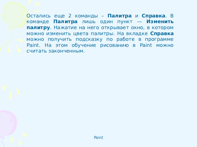 Остались еще 2 команды – Палитра и Справка . В команде Палитра лишь один пункт — Изменить палитру . Нажатие на него открывает окно, в котором можно изменить цвета палитры. На вкладке Справка можно получить подсказку по работе в программе Paint. На этом обучение рисованию в Paint можно считать законченным.  