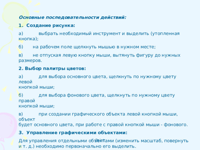 Основные последовательности действий:  1. Создание рисунка: а)  выбрать необходимый инструмент и выделить (утопленная кнопка); б) на рабочем поле щелкнуть мышью в нужном месте;  в) не отпуская левую кнопку мыши, вытянуть фигуру до нужных  размеров.  2. Выбор палитры цветов: а)  для выбора основного цвета, щелкнуть по нужному цвету левой  кнопкой мыши; б)  для выбора фонового цвета, щелкнуть по нужному цвету правой  кнопкой мыши; в)  при создании графического объекта левой кнопкой мыши, объект  будет основного цвета, при работе с правой кнопкой мыши - фо­нового. 3. Управление графическими объектами:  Для управления отдельными объектами (изменить масштаб, повернуть и т. д.) необходимо первоначально его выделить.