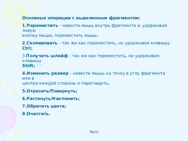 Основные операции с выделенным фрагментом:  1.Переместить - навести мышь внутрь фрагмента и, удерживая левую  кнопку мыши, переместить мышь;  2.Скопировать - так же как переместить, но удерживая клавишу Ctrl ; 3. Получить шлейф - так же как переместить, но удерживая клавишу  Shift ;  ; 4.Изменить размер - навести мышь на точку в углу фрагмента или в  центре каждой стороны и перетащить; 5.Отразить/Повернуть; 6.Растянуть/Наклонить; 7.Обратить цвета; 8.Очистить.