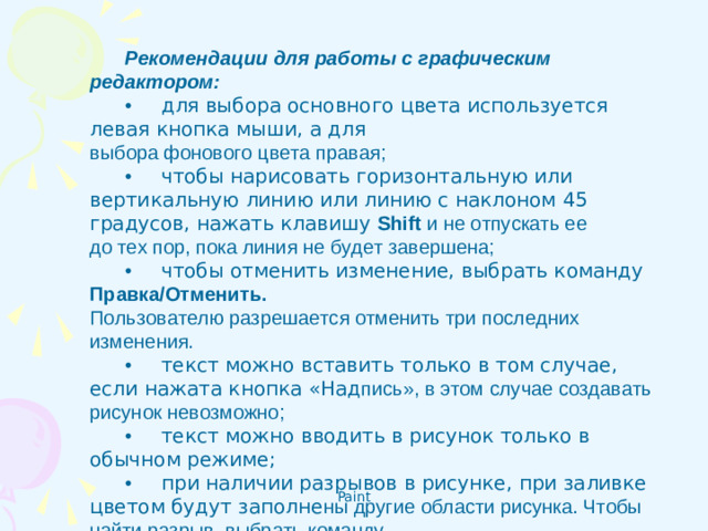 Рекомендации для работы с графическим редактором: •       для выбора основного цвета используется левая кнопка мыши, а для  выбора фонового цвета правая; •       чтобы нарисовать горизонтальную или вертикальную линию или линию с наклоном 45 градусов, нажать клавишу Shift и не отпускать ее  до тех пор, пока линия не будет завершена; •       чтобы отменить изменение, выбрать команду Правка/Отменить.  Пользователю разрешается отменить три последних изменения. •       текст можно вставить только в том случае, если нажата кнопка «Над пись», в этом случае создавать рисунок невозможно; •       текст можно вводить в рисунок только в обычном режиме; •       при наличии разрывов в рисунке, при заливке цветом будут заполне ны другие области рисунка. Чтобы найти разрыв, выбрать команду  Вид/Масштаб/Крупный.