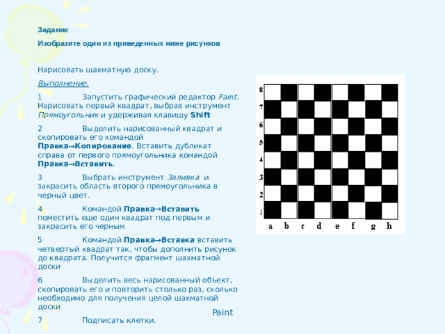 Задание Изобразите один из приведенных ниже рисунков   Нарисовать шахматную доску. Выполнение. 1  Запустить графический редактор Paint . Нарисовать первый квадрат, выбрав инструмент Прямоугольник и удерживая клавишу Shift 2  Выделить нарисованный квадрат и скопировать его командой Правка  Копирование . Вставить дубликат справа от первого прямоугольника командой Правка  Вставить . 3  Выбрать инструмент Заливка  и закрасить область второго прямоугольника в черный цвет.  4  Командой Правка  Вставить поместить еще один квадрат под первым и закрасить его черным 5  Командой Правка  Вставка вставить четвертый квадрат так, чтобы дополнить рисунок до квадрата. Получится фрагмент шахматной доски 6  Выделить весь нарисованный объект, скопировать его и повторить столько раз, сколько необходимо для получения целой шахматной доски 7  Подписать клетки.