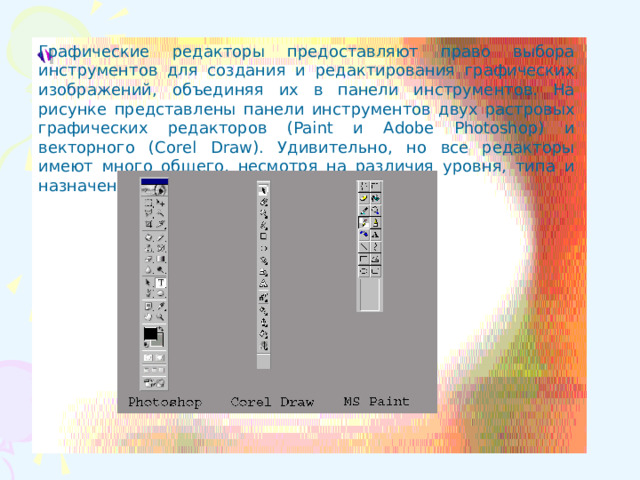 Графические редакторы предоставляют право выбора инструментов для создания и редактирования графических изображений, объединяя их в панели инструментов. На рисунке представлены панели инструментов двух растровых графических редакторов (Paint и Adobe Photoshop) и векторного (Corel Draw). Удивительно, но все редакторы имеют много общего, несмотря на различия уровня, типа и назначения.  