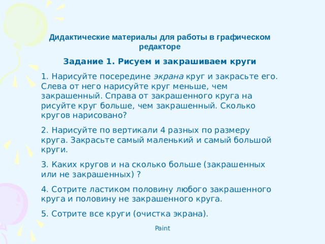 Дидактические материалы для работы в графическом редакторе Задание 1. Рисуем и закрашиваем круги 1. Нарисуйте посередине экрана круг и закрасьте его. Слева от него нарисуйте круг меньше, чем закрашенный. Справа от закрашенного круга на­рисуйте круг больше, чем закрашенный. Сколько кругов нарисовано? 2. Нарисуйте по вертикали 4 разных по размеру круга. Закрасьте самый маленький и самый большой круги. 3. Каких кругов и на сколько больше (закрашенных или не закрашенных) ? 4. Сотрите ластиком половину любого закрашенного круга и половину не закрашенного круга. 5. Сотрите все круги (очистка экрана).