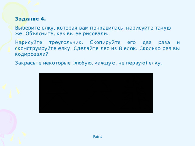 Задание 4 . Выберите елку, которая вам понравилась, нарисуйте такую же. Объясните, как вы ее рисовали. Нарисуйте треугольник. Скопируйте его два раза и сконструируйте елку. Сделайте лес из 8 елок. Сколько раз вы кодировали? Закрасьте некоторые (любую, каждую, не первую) елку.