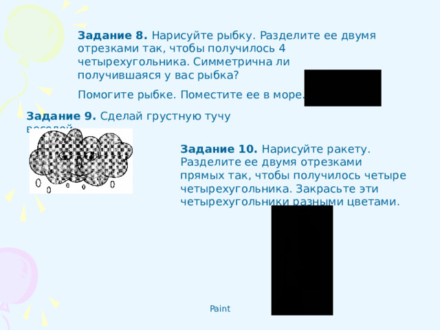 Задание 8 . Нарисуйте рыбку. Разделите ее двумя отрезками так, чтобы получилось 4 четырехугольника. Симметрична ли получившаяся у вас рыбка? Помогите рыбке. Поместите ее в море. Задание 9 .  Сделай грустную тучу веселой.  Задание 10 .  Нарисуйте ракету. Разделите ее двумя отрезками прямых так, чтобы получилось четыре четырехугольника. Закрасьте эти четырехугольники разными цветами.