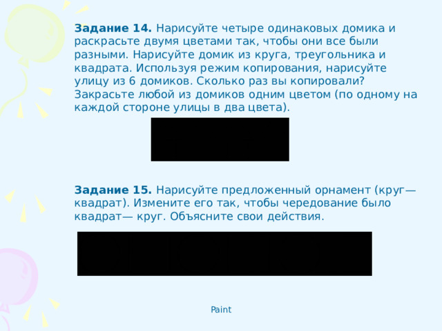 Задание 14 .  Нарисуйте четыре одинаковых домика и раскрасьте двумя цветами так, чтобы они все были разными. Нарисуйте домик из круга, треугольника и квадрата. Используя режим копирования, нарисуйте улицу из 6 домиков. Сколько раз вы копировали? Закрасьте любой из домиков одним цветом (по одному на каждой стороне улицы в два цвета). Задание 15 . Нарисуйте предложенный орнамент (круг—квадрат). Измените его так, чтобы чередование было квадрат— круг. Объясните свои действия.