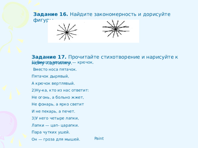 Задание 16 .  Найдите закономерность и дорисуйте фигуры.  Задание 17 .  Прочитайте стихотворение и нарисуйте к нему картинку. 1) Вместо хвостика — крючок,  Вместо носа пятачок. Пятачок дырявый, А крючок вертлявый. 2)Ну-ка, кто из нас ответит: Не огонь, а больно жжет, Не фонарь, а ярко светит И не пекарь, а печет. 3)У него четыре лапки, Лапки — цап- царапки. Пара чутких ушей. Он — гроза для мышей.