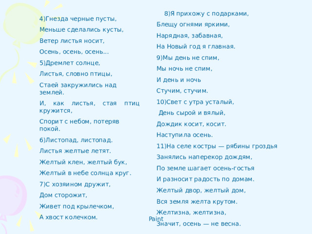    8)Я прихожу с подарками, Блещу огнями яркими, Нарядная, забавная, На Новый год я главная. 9)Мы день не спим, Мы ночь не спим, И день и ночь Стучим, стучим. 10)Свет с утра усталый,  День сырой и вялый, Дождик косит, косит. Наступила осень. 11)На селе костры — рябины гроздья Занялись наперекор дождям, По земле шагает осень-гостья И разносит радость по домам. Желтый двор, желтый дом, Вся земля желта крутом. Желтизна, желтизна, Значит, осень — не весна.   4)Гнезда черные пусты, Меньше сделались кусты, Ветер листья носит, Осень, осень, осень... 5)Дремлет солнце, Листья, словно птицы, Стаей закружились над землей. И, как листья, стая птиц кружится, Спорит с небом, потеряв покой. 6)Листопад, листопад. Листья желтые летят. Желтый клен, желтый бук, Желтый в небе солнца круг. 7)С хозяином дружит, Дом сторожит, Живет под крылечком, А хвост колечком.