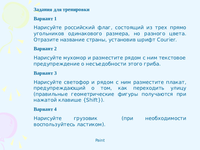 Задания для тренировки Вариант 1 Нарисуйте российский флаг, состоящий из трех прямо­угольников одинакового размера, но разного цвета. Отразите название страны, установив шрифт Courier . Вариант 2 Нарисуйте мухомор и разместите рядом с ним текстовое предупреждение о несъедобности этого гриба.  Вариант 3 Нарисуйте светофор и рядом с ним разместите плакат, предупреждающий о том, как переходить улицу (правильные геометрические фигуры получаются при нажатой клавише { Shift }). Вариант 4 Нарисуйте грузовик (при необходимости воспользуйтесь ластиком).