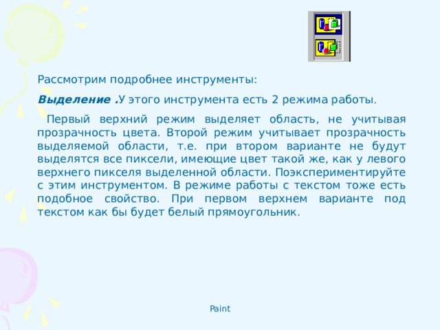 Рассмотрим подробнее инструменты: Выделение . У этого инструмента есть 2 режима работы .  Первый верхний режим выделяет область, не учитывая прозрачность цвета. Второй режим учитывает прозрачность выделяемой области, т.е. при втором варианте не будут выделятся все пиксели, имеющие цвет такой же, как у левого верхнего пикселя выделенной области. Поэкспериментируйте с этим инструментом. В режиме работы с текстом тоже есть подобное свойство. При первом верхнем варианте под текстом как бы будет белый прямоугольник.