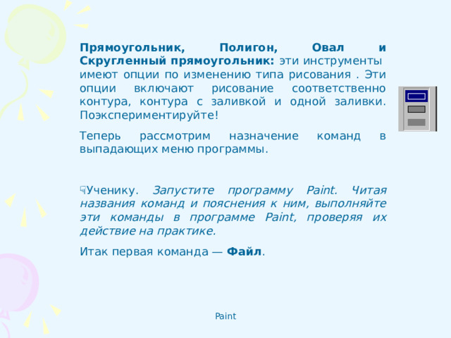 Прямоугольник, Полигон, Овал и Скругленный прямоугольник: эти инструменты  имеют опции по изменению типа рисования . Эти опции включают рисование соответственно контура, контура с заливкой и одной заливки. Поэкспериментируйте! Теперь рассмотрим назначение команд в выпадающих меню программы.    Ученику. Запустите программу Paint. Читая названия команд и пояснения к ним, выполняйте эти команды в программе Paint, проверяя их действие на практике. Итак первая команда — Файл .