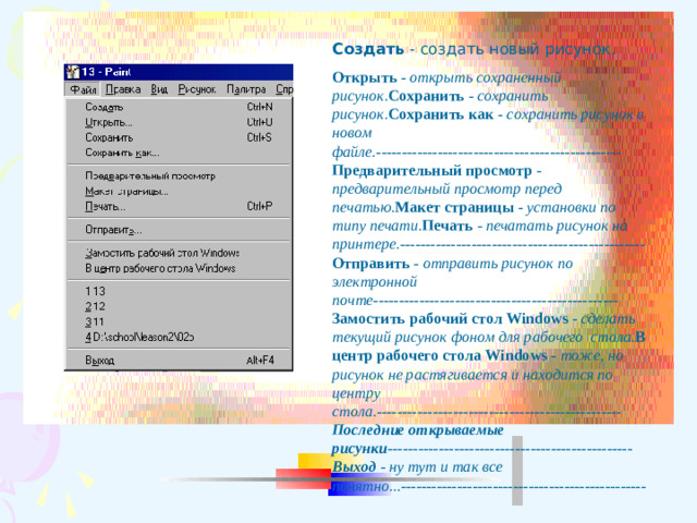 Создать - создать новый рисунок. Открыть  - открыть сохраненный рисунок. Сохранить  - сохранить рисунок. Сохранить как - сохранить рисунок в новом файле.------------------------------------------------ Предварительный просмотр - предварительный просмотр перед печатью. Макет страницы - установки по типу печати. Печать  - печатать рисунок на принтере.------------------------------------------------ Отправить - отправить рисунок по электронной почте------------------------------------------------ Замостить рабочий стол Windows - сделать текущий рисунок фоном для рабочего стола. В центр рабочего стола Windows - тоже, но рисунок не растягивается и находится по центру стола.------------------------------------------------ Последние открываемые рисунки ------------------------------------------------ Выход - ну тут и так все понятно...------------------------------------------------