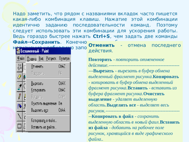 Надо заметить, что рядом с названиями вкладок часто пишется какая-либо комбинация клавиш. Нажатие этой комбинации идентично заданию последовательности команд. Поэтому следует использовать эти комбинации для ускорения работы. Ведь гораздо быстрее нажать Ctrl+S , чем задать две команды Файл  Сохранить . Конечно, эти комбинации клавиш и их назначение необходимо запомнить. Отменить - отмена последнего действия. Повторить - повторить отмененное действие.------------------------------------------------ Вырезать  - вырезать в буфер обмена выделенный фрагмент рисунка. Копировать - копировать в буфер обмена выделенный фрагмент рисунка. Вставить  - вставить из буфера фрагмент рисунка. Очистить выделение - удаляет выделенную область. Выделить все - выделяет весь рисунок.------------------------------------------------- Копировать в файл - сохранить выделенную область в новый фаил. Вставить из файла - добавить на рабочее поле рисунок, хранящийся в виде графического файла..